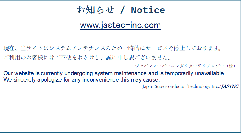 m点 / Notice
www.jastec-inc.com

݁ATCg̓VXeeiX̂߈ꎞIɃT[rX~Ă܂B
p̂qlɂ͂sւAɐ\󂲂܂B
WpX[p[R_N^[eNmW[ij
Our website is currently undergoing system maintenance and is temporarily unavailable.
We sincerely apologize for any inconvenience this may cause. 
Japan Superconductor Technology Inc./JASTEC
 
